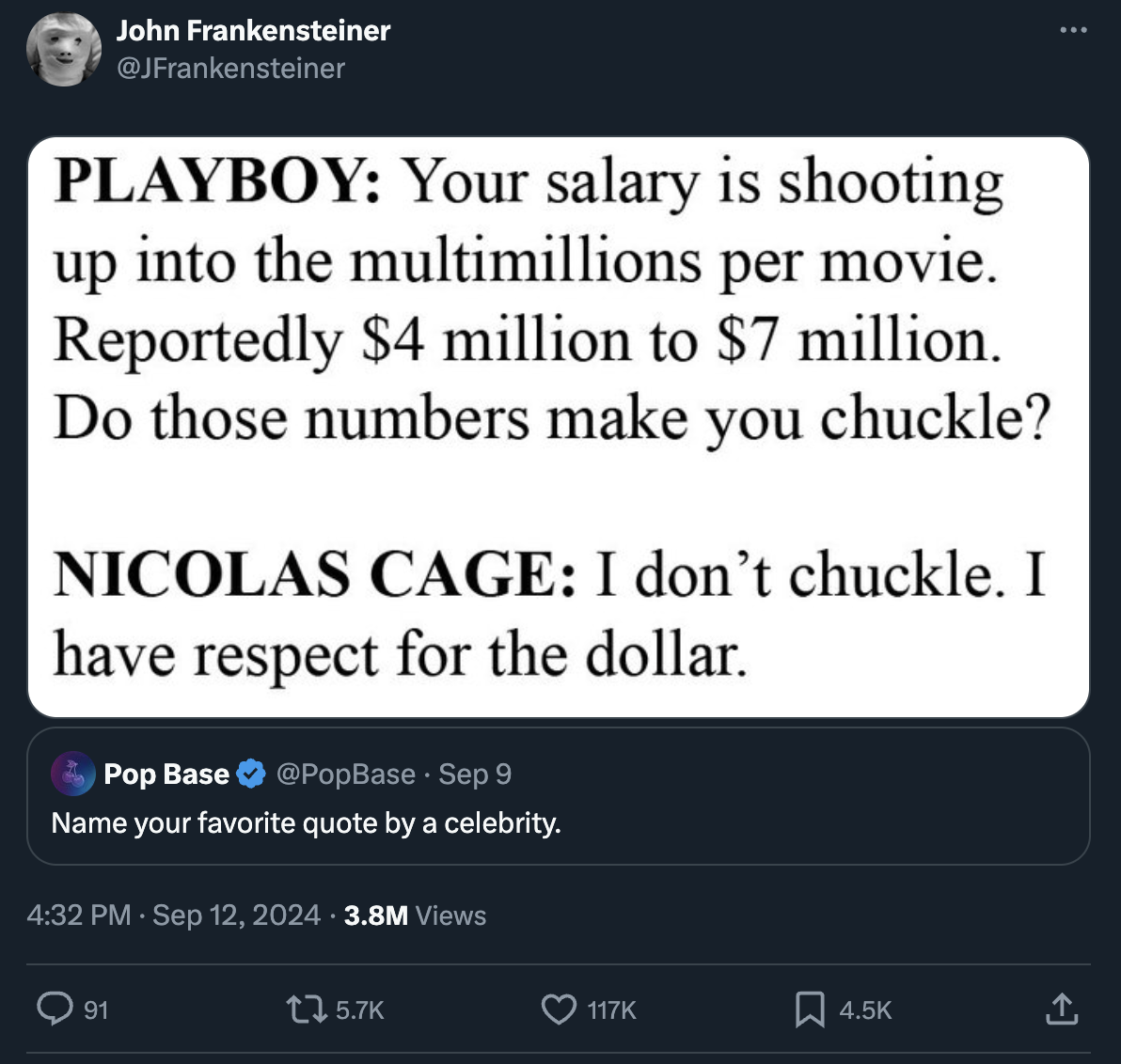 screenshot - John Frankensteiner Playboy Your salary is shooting up into the multimillions per movie. Reportedly $4 million to $7 million. Do those numbers make you chuckle? Nicolas Cage I don't chuckle. I have respect for the dollar. Pop Base Sep 9 Name 